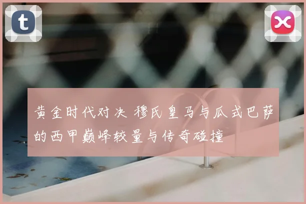 黄金时代对决 穆氏皇马与瓜式巴萨的西甲巅峰较量与传奇碰撞