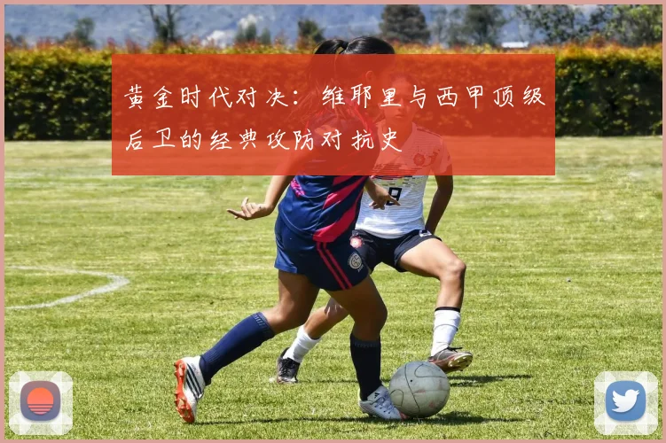 黄金时代对决:维耶里与西甲顶级后卫的经典攻防对抗史