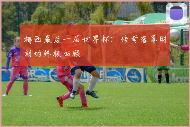 梅西最后一届世界杯：传奇落幕时刻的终极回顾