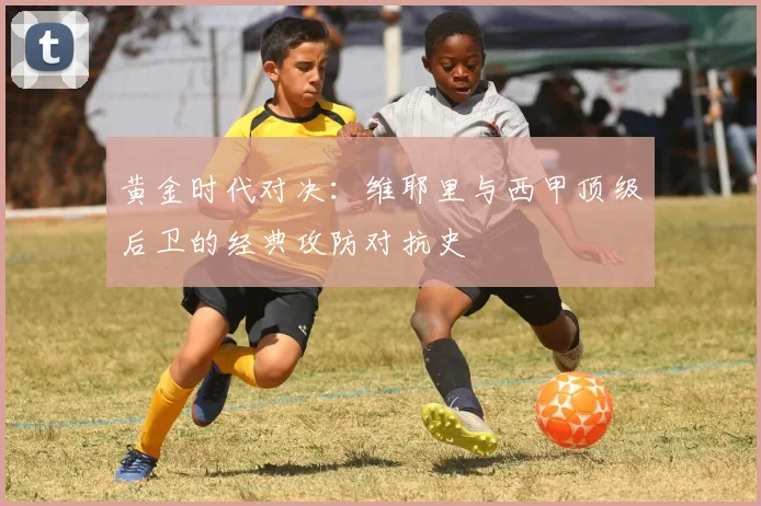 黄金时代对决：维耶里与西甲顶级后卫的经典攻防对抗史