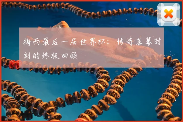 梅西最后一届世界杯:传奇落幕时刻的终极回顾